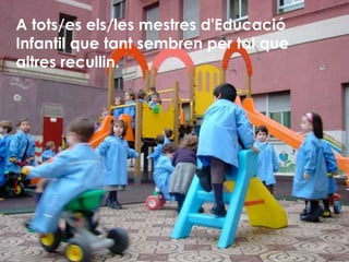 A tots/es els/les mestres d'Educació Infantil que tant sembren per tal que altres recullin. 