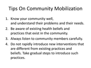 Tips On Community Mobilization
1. Know your community well,
and understand their problems and their needs.
2. Be aware of existing health beliefs and
practices that exist in the community.
3. Always listen to community members carefully.
4. Do not rapidly introduce new interventions that
are different from existing practices and
beliefs. Take gradual steps to introduce such
practices.
 