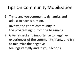 Tips On Community Mobilization
5. Try to analyze community dynamics and
adjust to each situation.
6. Involve the entire community in
the program right from the beginning.
7. Give respect and importance to negative
experiences of the community, if any, and try
to minimize the negative
feelings verbally and in your actions.
 