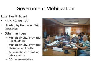 Government Mobilization
Local Health Board
• RA 7160, Sec 102
• Headed by the Local Chief
Executive
• Other members
– Municipal/ City/ Provincial
Health officer
– Municipal/ City/ Provincial
Chairman on health
– Representative from the
private sector
– DOH representative
 