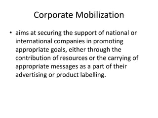 Corporate Mobilization
• aims at securing the support of national or
international companies in promoting
appropriate goals, either through the
contribution of resources or the carrying of
appropriate messages as a part of their
advertising or product labelling.
 