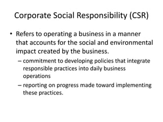 Corporate Social Responsibility (CSR)
• Refers to operating a business in a manner
that accounts for the social and environmental
impact created by the business.
– commitment to developing policies that integrate
responsible practices into daily business
operations
– reporting on progress made toward implementing
these practices.
 