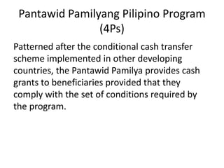 Pantawid Pamilyang Pilipino Program
(4Ps)
Patterned after the conditional cash transfer
scheme implemented in other developing
countries, the Pantawid Pamilya provides cash
grants to beneficiaries provided that they
comply with the set of conditions required by
the program.
 