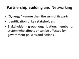 Partnership Building and Networking
• “Synergy” – more than the sum of its parts
• Identification of key stakeholders
• Stakeholder - group, organization, member or
system who affects or can be affected by
government policies and actions
 