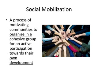 Social Mobilization
• A process of
motivating
communities to
organize in a
cohesive group
for an active
participation
towards their
own
development
 