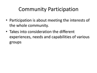Community Participation
• Participation is about meeting the interests of
the whole community.
• Takes into consideration the different
experiences, needs and capabilities of various
groups
 
