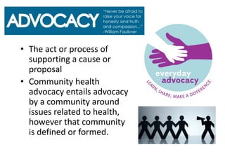 • The act or process of
supporting a cause or
proposal
• Community health
advocacy entails advocacy
by a community around
issues related to health,
however that community
is defined or formed.
 