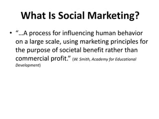 What Is Social Marketing?
• “…A process for influencing human behavior
on a large scale, using marketing principles for
the purpose of societal benefit rather than
commercial profit.” (W. Smith, Academy for Educational
Development)
 