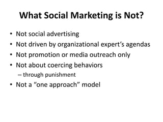 What Social Marketing is Not?
• Not social advertising
• Not driven by organizational expert’s agendas
• Not promotion or media outreach only
• Not about coercing behaviors
– through punishment
• Not a “one approach” model
 