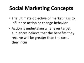 Social Marketing Concepts
• The ultimate objective of marketing is to
influence action or change behavior
• Action is undertaken whenever target
audiences believe that the benefits they
receive will be greater than the costs
they incur
 