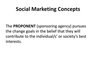 Social Marketing Concepts
The PROPONENT (sponsoring agency) pursues
the change goals in the belief that they will
contribute to the individual/s’ or society’s best
interests.
 