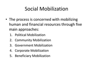 Social Mobilization
• The process is concerned with mobilizing
human and financial resources through five
main approaches:
1. Political Mobilization
2. Community Mobilization
3. Government Mobilization
4. Corporate Mobilization
5. Beneficiary Mobilization
 