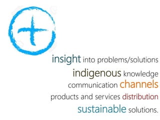 insight into problems/solutions
indigenous knowledge
communication channels
products and services distribution
sustainable solutions.
 