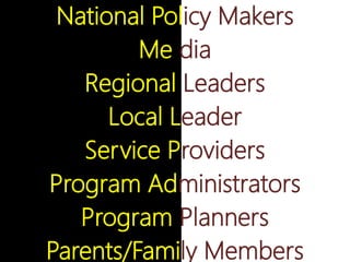 National Policy Makers
Me dia
Regional Leaders
Local Leader
Service Providers
Program Administrators
Program Planners
Parents/Family Members
 