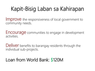 Kapit-Bisig Laban sa Kahirapan
Improve the responsiveness of local government to
community needs.
Encourage communities to engage in
development activities.
Deliver benefits to barangay residents through the
individual sub-projects.
Loan from World Bank: $120M
 