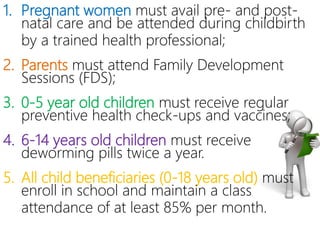 1. Pregnant women must avail pre- and post-
natal care and be attended during
childbirth by a trained health professional;
2. Parents must attend Family Development
Sessions (FDS);
3. 0-5 year old children must receive regular
preventive health check-ups and
vaccines;
4. 6-14 years old children must receive
deworming pills twice a year.
5. All child beneficiaries (0-18 years old)
must enroll in school and maintain a class
attendance of at least 85% per month.
 