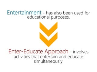 Entertainment - has also been used
for educational purposes.
Enter-Educate Approach - involves
activities that entertain and educate
simultaneously
 