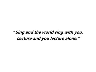 “Sing and the world sing with you.
Lecture and you lecture alone.”
 