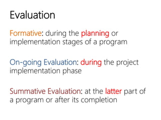 Evaluation
Formative: during the planning or
implementation stages of a program
On-going Evaluation: during the project
implementation phase
Summative Evaluation: at the latter part
of a program or after its completion
 