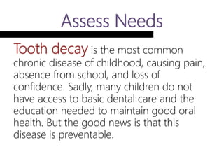 Assess Needs
Tooth decay is the most common
chronic disease of childhood, causing
pain, absence from school, and loss of
confidence. Sadly, many children do
not have access to basic dental care
and the education needed to maintain
good oral health. But the good news is
that this disease is preventable.
 