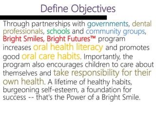 Define Objectives
Through partnerships with governments,
dental professionals, schools and community
groups, Bright Smiles, Bright Futures™
program increases oral health literacy
and promotes good oral care habits.
Importantly, the program also encourages
children to care about themselves and take
responsibility for their own health. A
lifetime of healthy habits, burgeoning self-
esteem, a foundation for success -- that's the
Power of a Bright Smile.
 