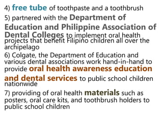 4) free tube of toothpaste and a toothbrush
5) partnered with the Department of
Education and Philippine Association
of Dental Colleges to implement oral
health projects that benefit Filipino children all
over the archipelago
6) Colgate, the Department of Education and
various dental associations work hand-in-hand
to provide oral health awareness
education and dental services to public
school children nationwide
7) providing of oral health materials such as
posters, oral care kits, and toothbrush holders
to public school children
 
