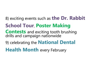 8) exciting events such as the Dr.
Rabbit School Tour, Poster
Making Contests and exciting tooth
brushing drills and campaign nationwide
9) celebrating the National Dental
Health Month every February
 