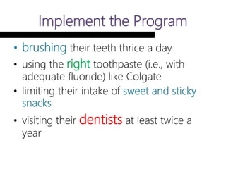 Implement the Program
• brushing their teeth thrice a day
• using the right toothpaste (i.e., with
adequate fluoride) like Colgate
• limiting their intake of sweet and sticky
snacks
• visiting their dentists at least twice a
year
 
