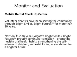 Monitor and Evaluation
Mobile Dental Check Up Center
Volunteer dentists have been serving the
community through Bright Smiles, Bright
Futures™ for more than 10 years.
Now on its 20th year, Colgate's Bright Smiles,
Bright Futures™ proudly continues its mission -
promoting healthy oral health habits,
strengthening the self-esteem of children, and
establishing a foundation for a brighter future
 