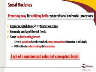 To interact, access: http://bit.ly/pptsocial
http://bit.ly/isSociam vanilson.com
 Recentresearchtopicinitsformationstage
 Conceptsoverlapdifferentfields
 SomeUnderstandingIssues
– Severalquestionshavebeenraisedamongresearchersinterestedinthistopic
– Difficultiesinunderstandingitsboundaries
SocialMachines
Promisingwayforunifyingbothcomputationalandsocial processes
Lackofacommonandcoherentconceptualbasis
 