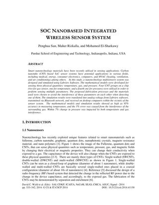 SOC NANOBASED INTEGRATED 
WIRELESS SENSOR SYSTEM 
Penghua Sun, Maher Rizkalla, and Mohamed El-Sharkawy 
Purdue School of Engineering and Technology, Indianapolis, Indiana, USA 
ABSTRACT 
Smart nanotechnology materials have been recently utilized in sensing applications. Carbon 
nanotube (CNT) based SoC sensor systems have potential applications in various fields, 
including medical, energy, consumer electronics, computers, and HVAC (heating, ventilation, 
and air conditioning) among others. In this study, a nanotechnology multisensory system was 
designed and simulated using Labview Software. The mathematical models were developed for 
sensing three physical quantities: temperature, gas, and pressure. Four CNT groups on a chip 
(two for gas sensor, one for temperature, and a fourth one for pressure) were utilized in order to 
perform sensing multiple parameters. The proposed fabrication processes and the materials 
used were chosen to avoid the interference of these parameters on each other when detecting 
one of them. The simulation results were translated into analog voltage from Labview software, 
transmitted via Bluetooth network, and received on desktop computers within the vicinity of the 
sensor system. The mathematical models and simulation results showed as high as 95% 
accuracy in measuring temperature, and the 5% error was caused from the interference of the 
surrounding gas. Within 7% change in pressure was impacted by both temperature and gas 
interference. 
1. INTRODUCTION 
1.1 Nanosensors 
Nanotechnology has recently explored unique features related to smart nanomaterials such as 
fullerene, carbon nanotube, graphene, quantum dots, nanophotonic crystals, magneto resistance 
material, and nano polymers [1]. Figure 1 shows the image of the Fullerene, quantum dots and 
CNTs, that can sense physical quantities such as temperature, pressure, gas, and magnetic fields 
by changing their electrical or magnetic properties. They can change their conductivity when 
exposed to a gas. The capacitance of the device will also change when the CNTs are exposed to 
these physical quantities [2-3]. There are mainly three types of CNTs: Single-walled (SWCNT), 
double-walled (DWCNT) and multi-walled (MWCNT) as shown in Figure 1. Single-walled 
CNTs can be seen as a closed-loop of graphene (diameter of about 1 nanometer), while double-walled 
and multi-walled CNTs are basically several single-walled ones placed in a coaxial 
configuration (diameter of about 10s of nanometers) [4]. Reference [5] discussed the design of a 
radio frequency (RF) based system that detected the change in the reflected RF power due to the 
change in the device capacitance, and accordingly, to the exposed gas. The fabrication of the 
CNTs may be demonstrated by separation and enrichment [6]. 
David C. Wyld et al. (Eds) : SAI, CDKP, ICAITA, NeCoM, SEAS, CMCA, ASUC, Signal - 2014 
pp. 333–342, 2014. © CS & IT-CSCP 2014 DOI : 10.5121/csit.2014.41130 
 