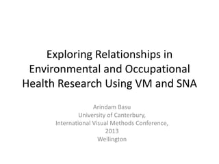 Exploring Relationships in
Environmental and Occupational
Health Research Using VM and SNA
Arindam Basu
University of Canterbury,
International Visual Methods Conference,
2013
Wellington
 