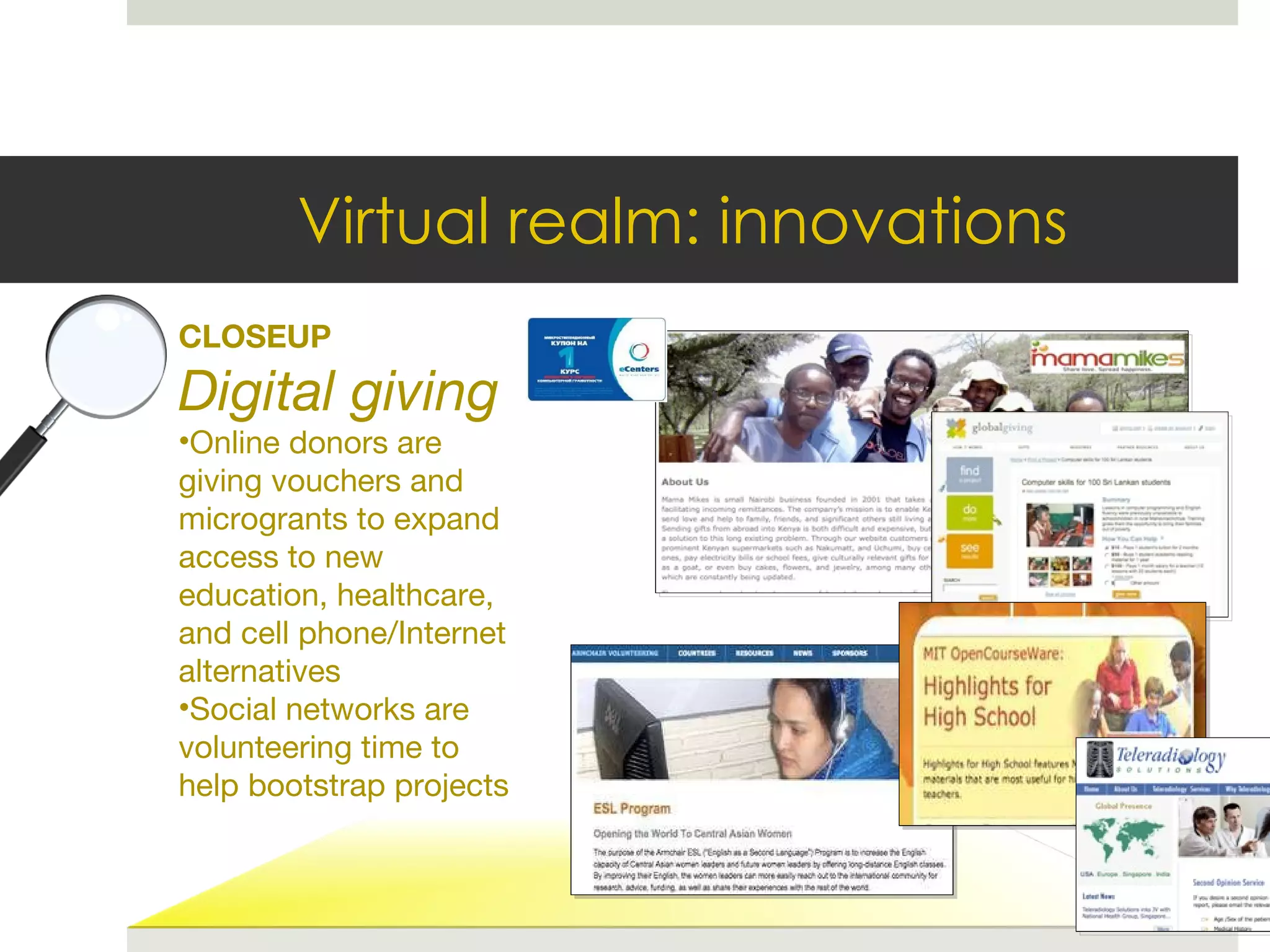 Virtual realm: innovations CLOSEUP Digital giving Online donors are giving vouchers and microgrants to expand access to new education, healthcare, and cell phone/Internet alternatives Social networks are volunteering time to help bootstrap projects 