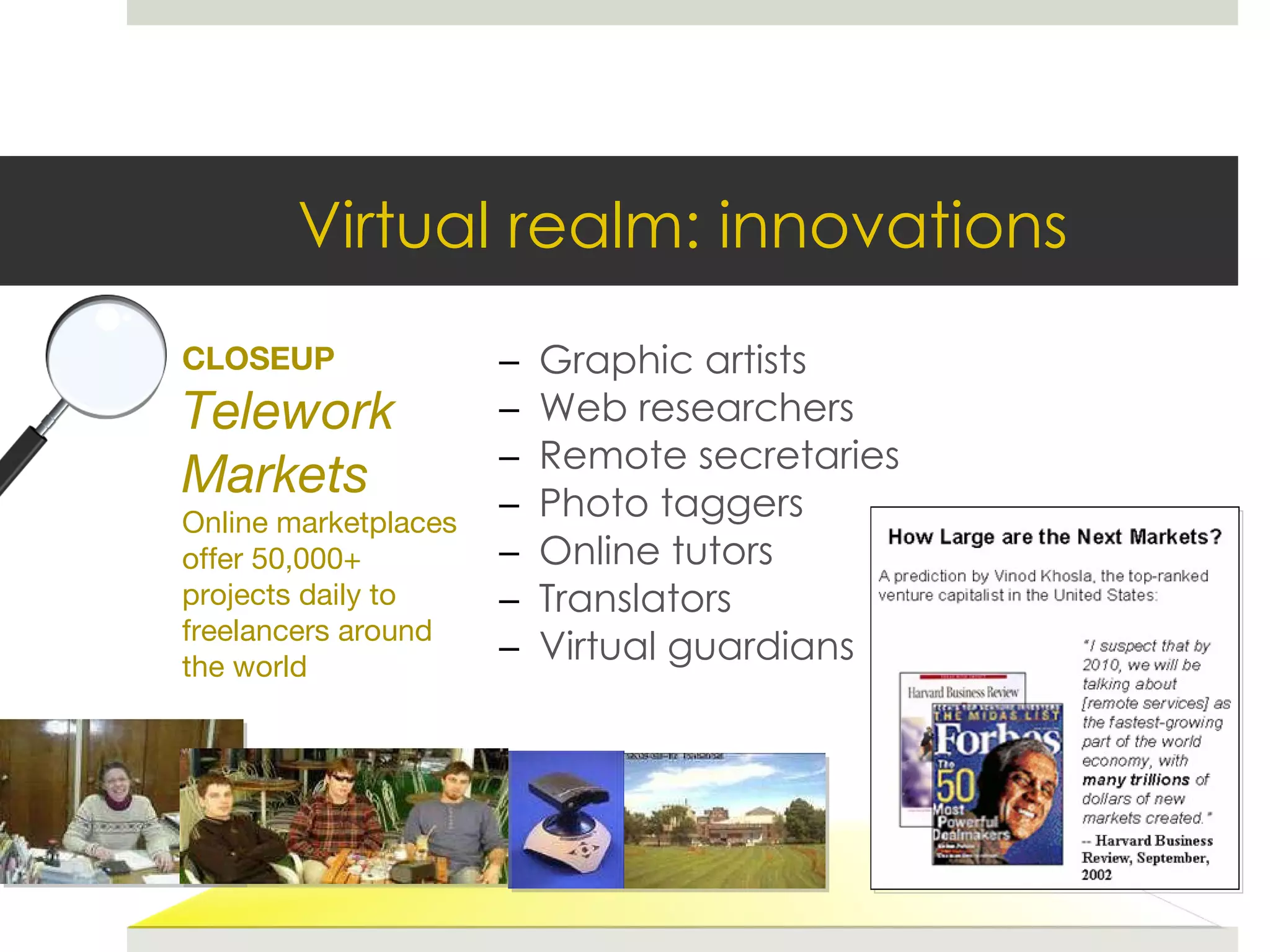 Graphic artists Web researchers Remote secretaries Photo taggers Online tutors Translators Virtual guardians CLOSEUP Telework Markets Online marketplaces offer 50,000+ projects daily to freelancers around the world Virtual realm: innovations 