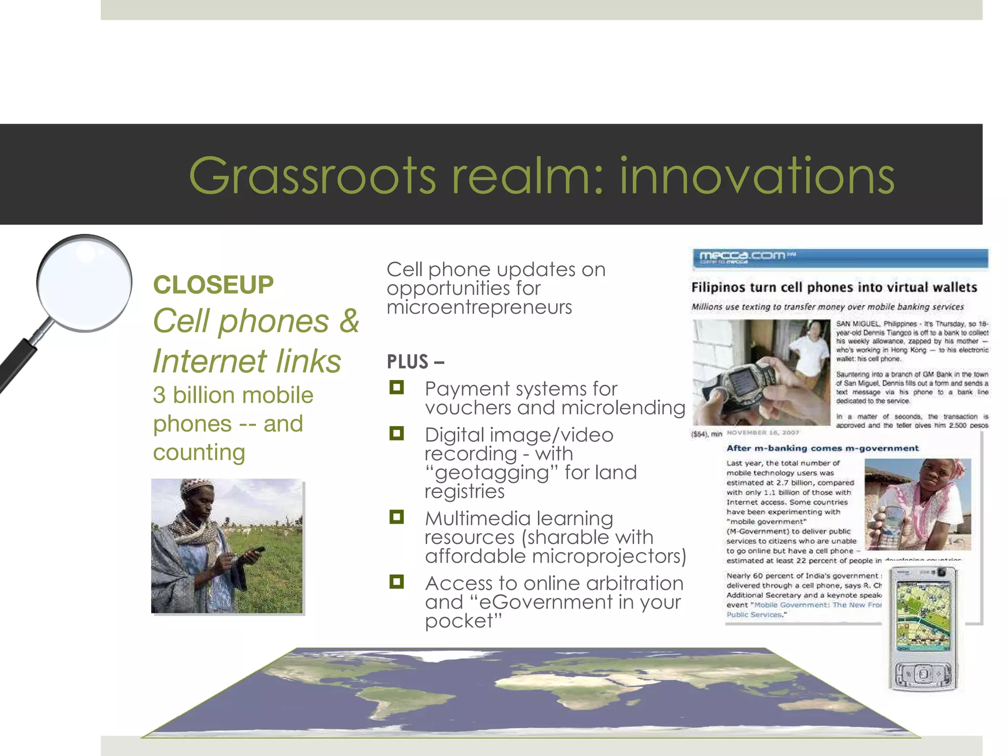 Grassroots realm: innovations Cell phone updates on opportunities for microentrepreneurs PLUS – Payment systems for vouchers and microlending Digital image/video recording - with  “geotagging” for land registries Multimedia learning resources (sharable with affordable microprojectors) Access to online arbitration and  “eGovernment in your pocket” CLOSEUP Cell phones & Internet links 3 billion mobile phones -- and counting 