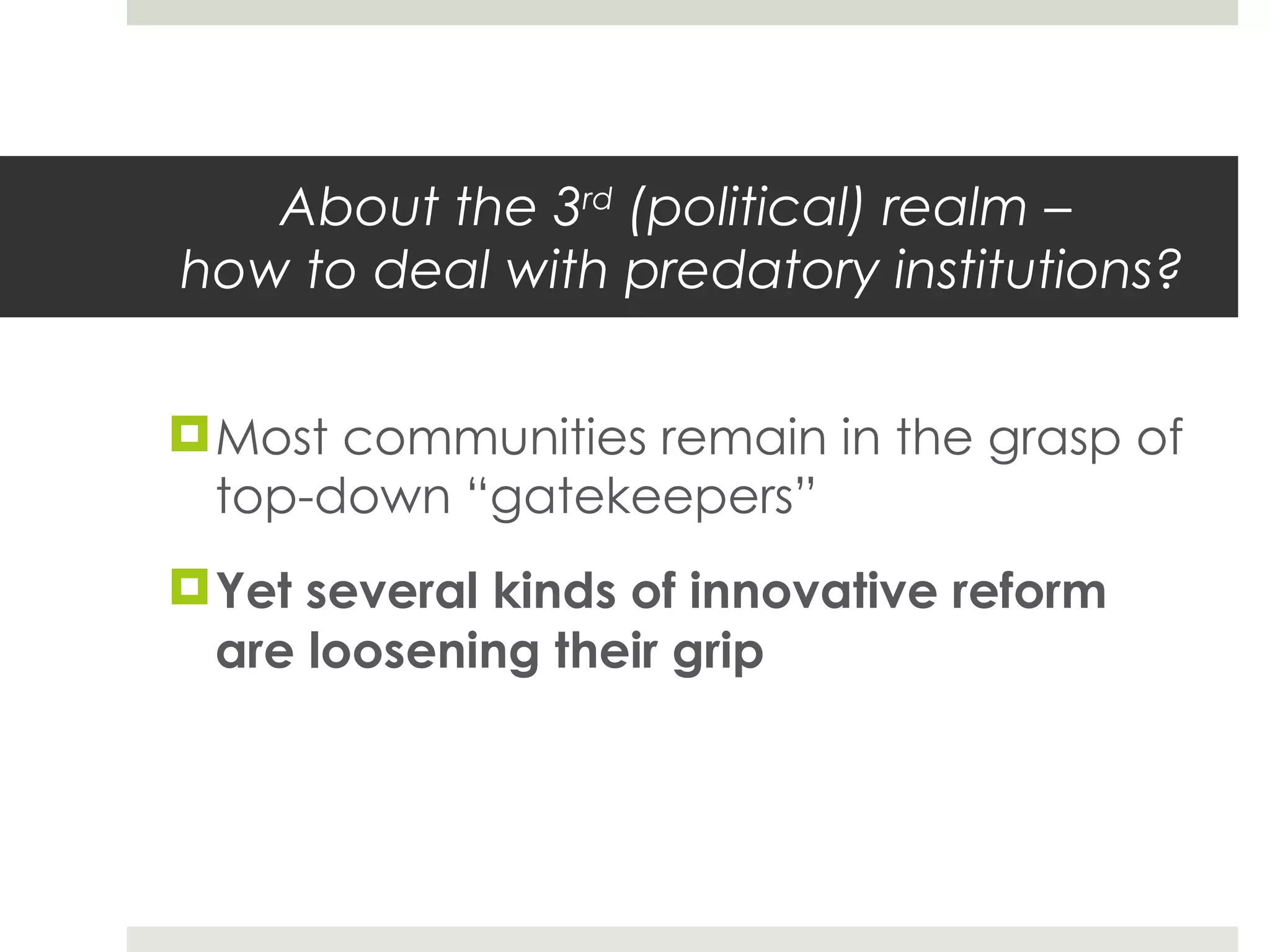 About the 3 rd  (political) realm –  how to deal with predatory institutions? Most communities remain in the grasp of top-down  “gatekeepers” Yet several kinds of innovative reform are loosening their grip 