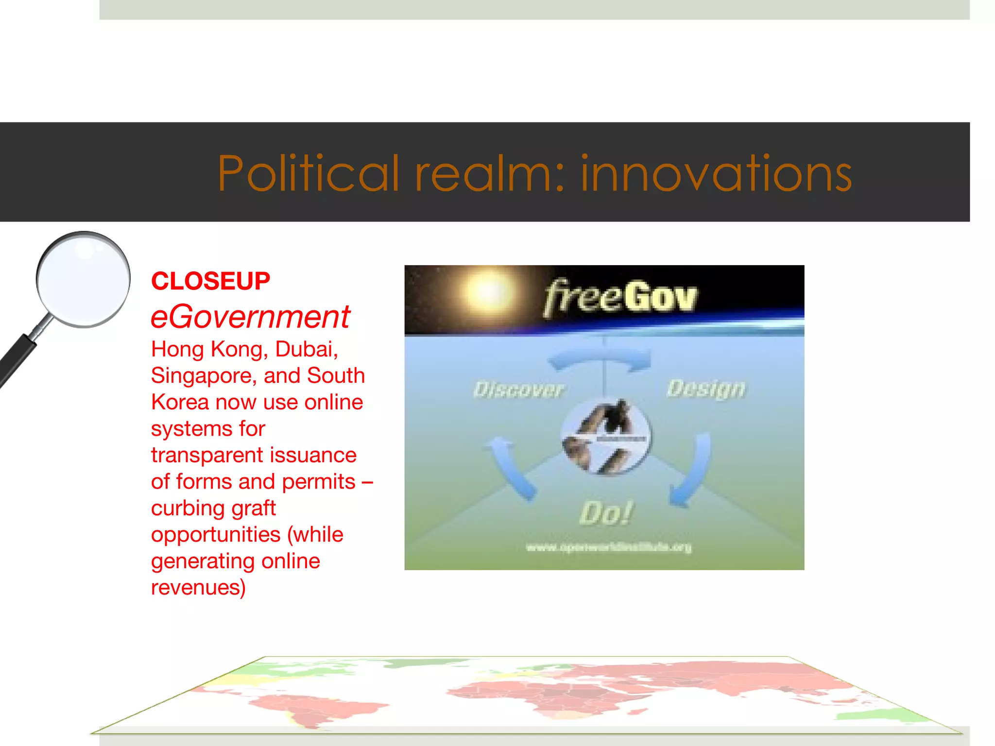 Political realm: innovations CLOSEUP eGovernment Hong Kong, Dubai, Singapore, and South Korea now use online systems for transparent issuance of forms and permits – curbing graft opportunities (while generating online revenues) 
