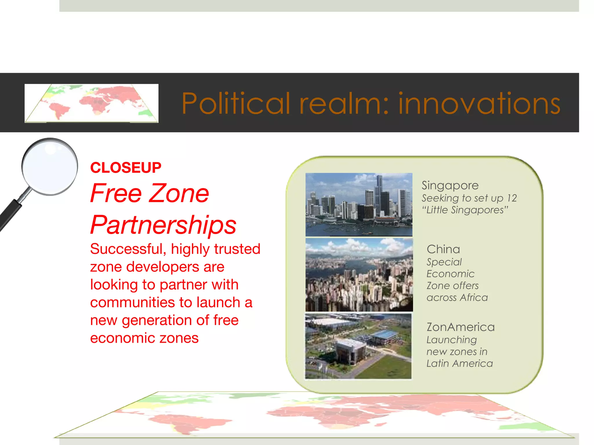 Political realm: innovations CLOSEUP Free Zone Partnerships Successful, highly trusted zone developers are looking to partner with communities to launch a new generation of free economic zones Singapore Seeking to set up 12  “Little Singapores” China Special Economic Zone offers across Africa ZonAmerica Launching new zones in Latin America 