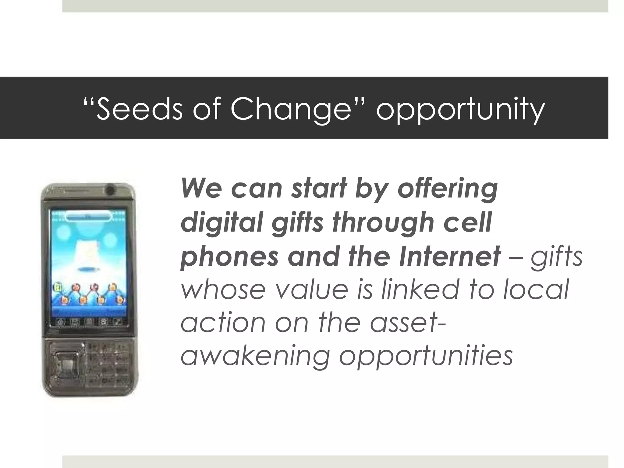 “ Seeds of Change” opportunity We can start by offering digital gifts through cell phones and the Internet  – gifts whose value is linked to local action on the asset-awakening opportunities 