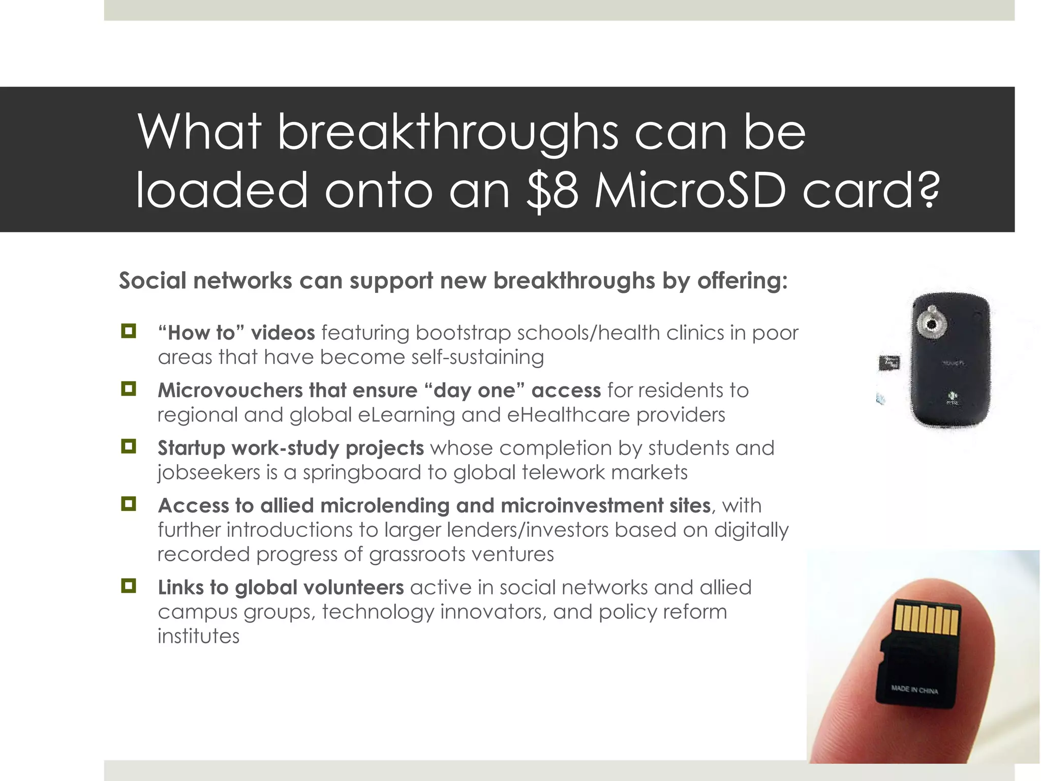 What breakthroughs can be loaded onto an $8 MicroSD card? Social networks can support new breakthroughs by offering: “ How to” videos  featuring bootstrap schools/health clinics in poor areas that have become self-sustaining Microvouchers that ensure  “day one” access  for residents to regional and global eLearning and eHealthcare providers Startup work-study projects  whose completion by students and jobseekers is a springboard to global telework markets Access to allied microlending and microinvestment sites , with further introductions to larger lenders/investors based on digitally recorded progress of grassroots ventures Links to global volunteers  active in social networks and allied campus groups, technology innovators, and policy reform institutes 