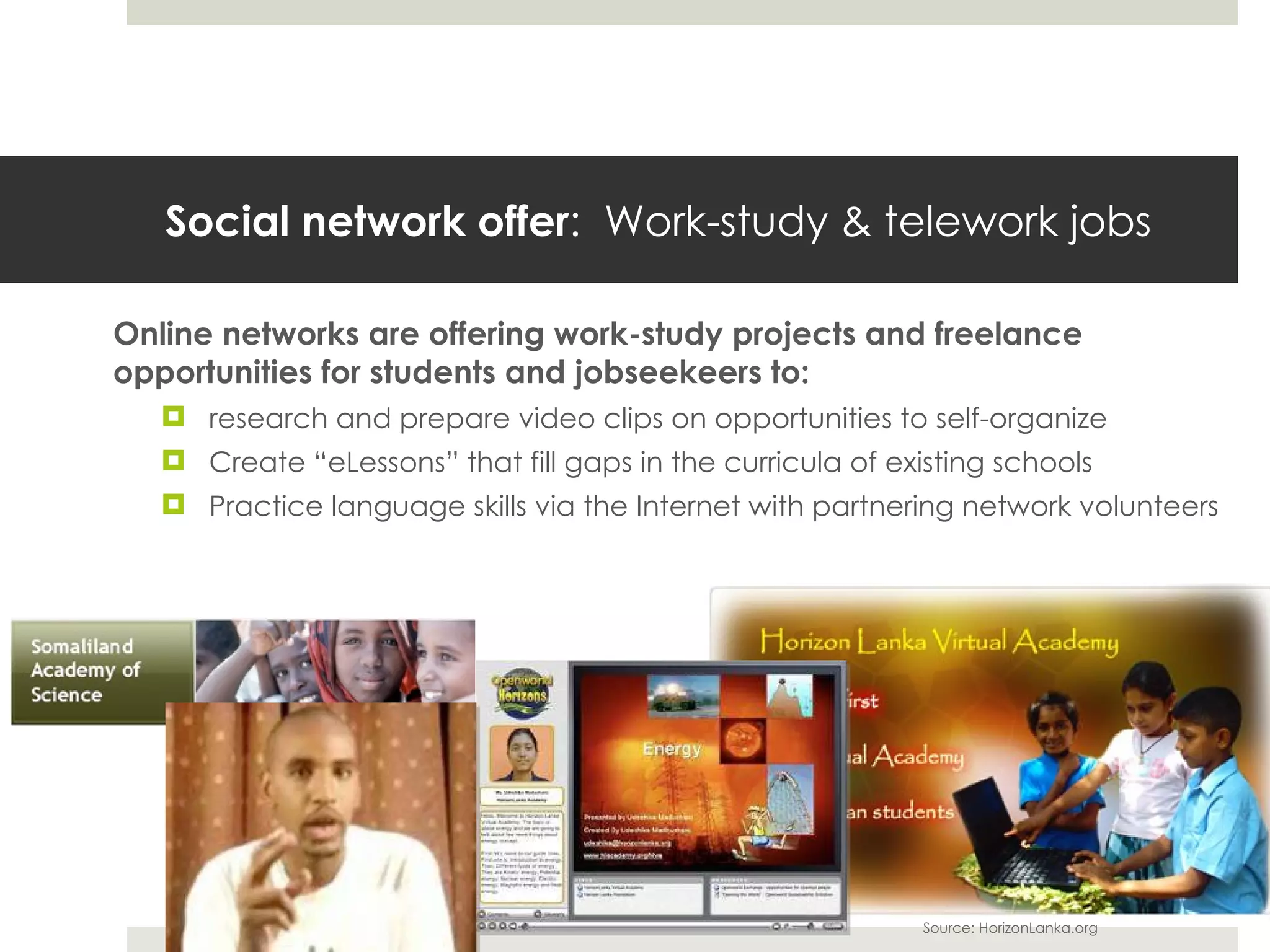 Social network offer :  Work-study & telework jobs Online networks are offering work-study projects and freelance opportunities for students and jobseekeers to: research and prepare video clips on opportunities to self-organize Create  “eLessons” that fill gaps in the curricula of existing schools Practice language skills via the Internet with partnering network volunteers Source: HorizonLanka.org 