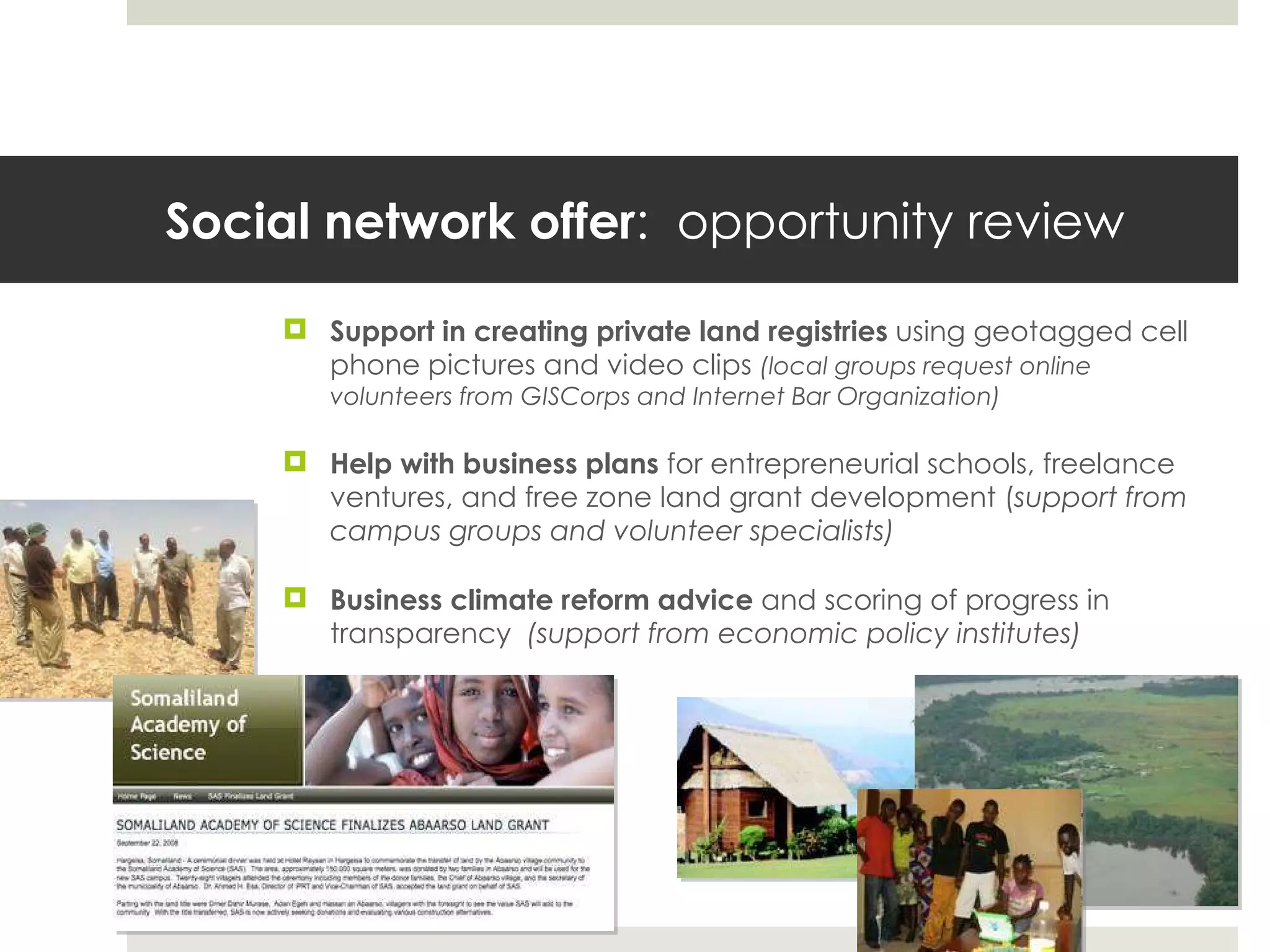 Social network offer :  opportunity review Support in creating private land registries  using geotagged cell phone pictures and video clips  (local groups request online volunteers from GISCorps and Internet Bar Organization) Help with business plans  for entrepreneurial schools, freelance ventures, and free zone land grant development ( support from campus groups and volunteer specialists)   Business climate reform advice  and scoring of progress in transparency  (support from economic policy institutes) 