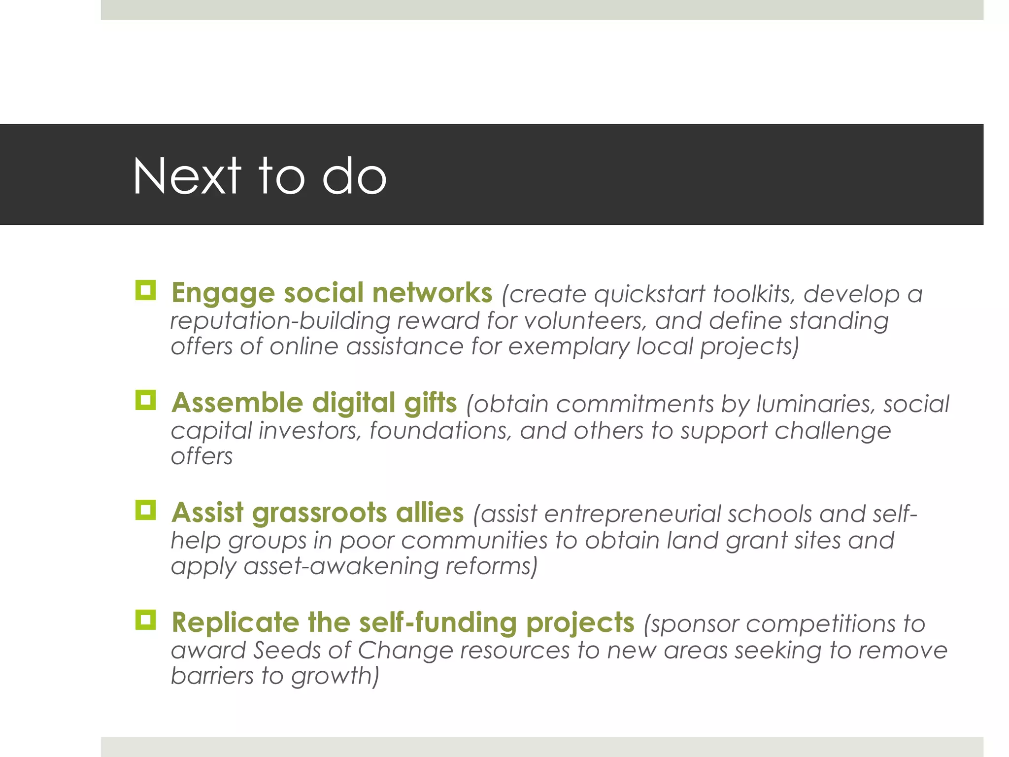 Next to do Engage social networks  (create quickstart toolkits, develop a reputation-building reward for volunteers, and define standing offers of online assistance for exemplary local projects) Assemble digital gifts  (obtain commitments by luminaries, social capital investors, foundations, and others to support challenge offers Assist grassroots allies  (assist entrepreneurial schools and self-help groups in poor communities to obtain land grant sites and apply asset-awakening reforms) Replicate the self-funding projects  (sponsor competitions to award Seeds of Change resources to new areas seeking to remove barriers to growth) 
