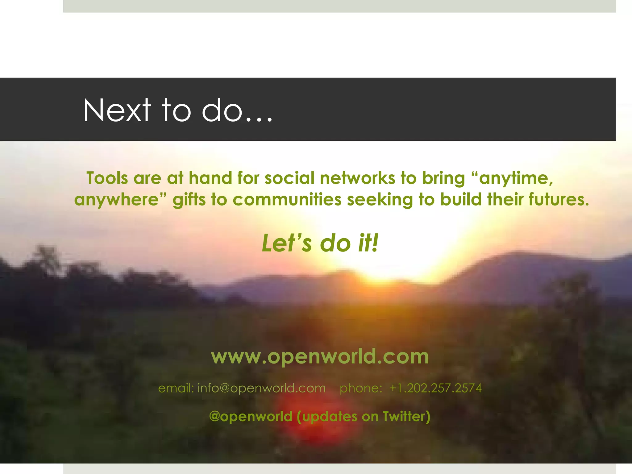 Next to do… Tools are at hand for social networks to bring  “anytime, anywhere” gifts to communities seeking to build their futures. Let ’s do it! www.openworld.com email:  [email_address]   phone:  +1.202.257.2574 @openworld (updates on Twitter) 