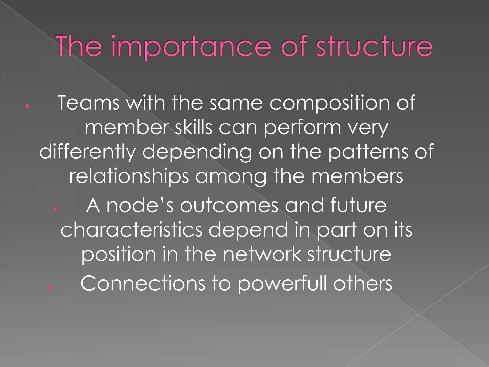 

Teams with the same composition of
member skills can perform very
differently depending on the patterns of
relationships among the members

A node‟s outcomes and future
characteristics depend in part on its
position in the network structure

Connections to powerfull others

 