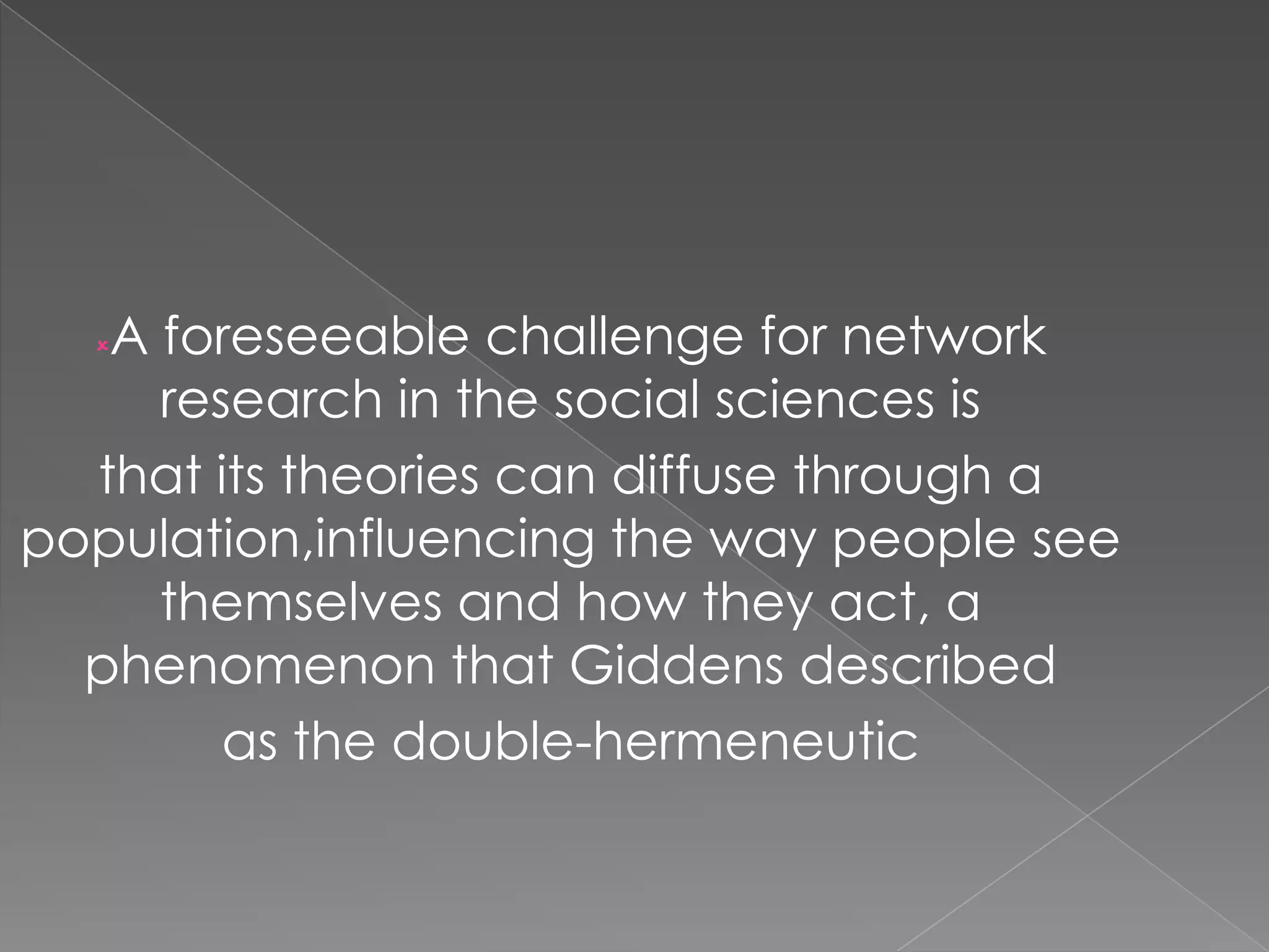 A foreseeable challenge for network
research in the social sciences is
that its theories can diffuse through a
population,influencing the way people see
themselves and how they act, a
phenomenon that Giddens described
as the double-hermeneutic


 