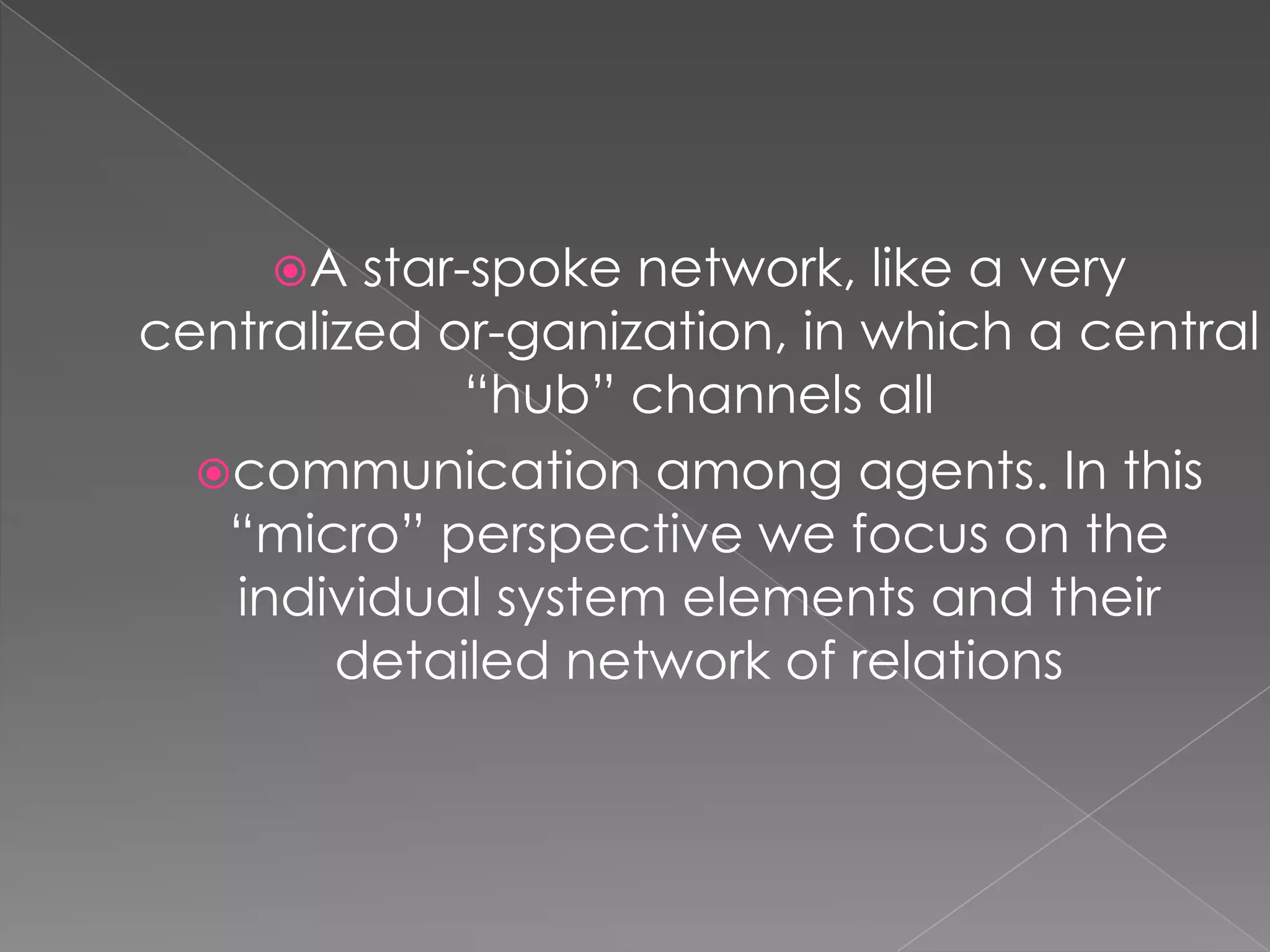 A

star-spoke network, like a very
centralized or-ganization, in which a central
“hub” channels all
communication among agents. In this
“micro” perspective we focus on the
individual system elements and their
detailed network of relations

 
