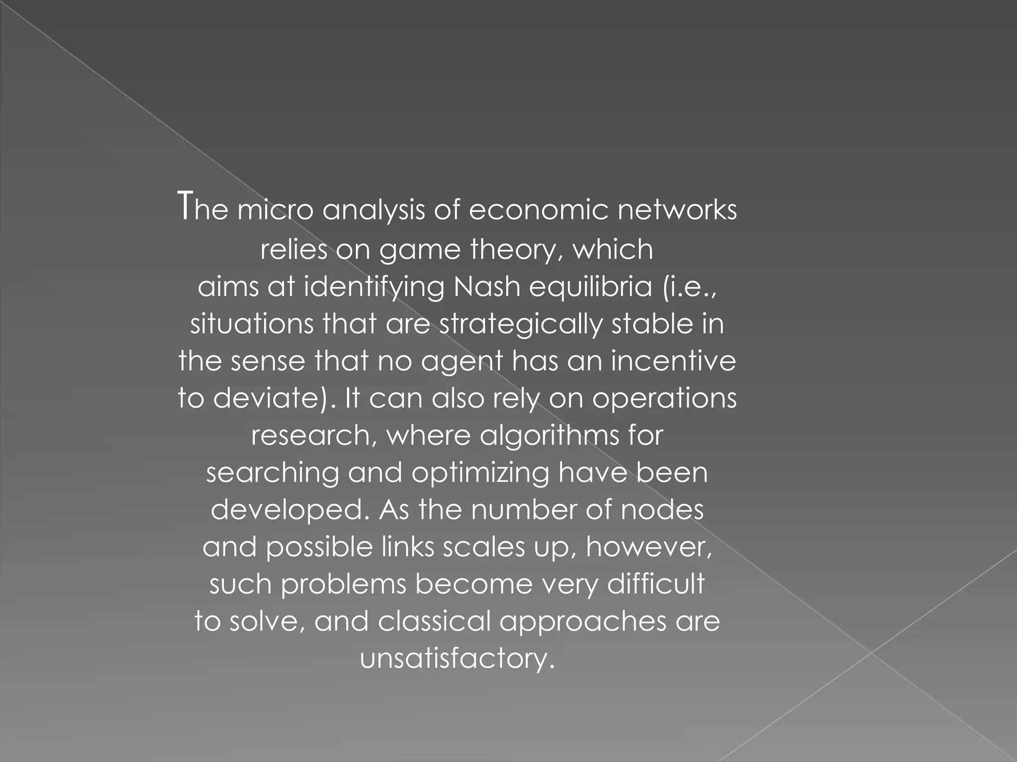 The micro analysis of economic networks
relies on game theory, which
aims at identifying Nash equilibria (i.e.,
situations that are strategically stable in
the sense that no agent has an incentive
to deviate). It can also rely on operations
research, where algorithms for
searching and optimizing have been
developed. As the number of nodes
and possible links scales up, however,
such problems become very difficult
to solve, and classical approaches are
unsatisfactory.

 