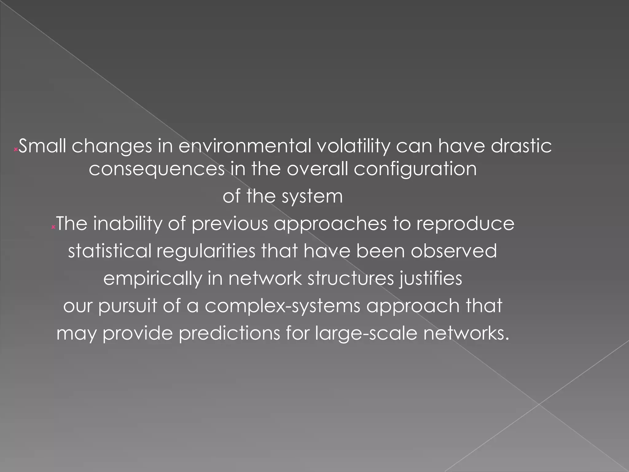 Small changes in environmental volatility can have drastic
consequences in the overall configuration
of the system
The inability of previous approaches to reproduce
statistical regularities that have been observed
empirically in network structures justifies
our pursuit of a complex-systems approach that
may provide predictions for large-scale networks.



 