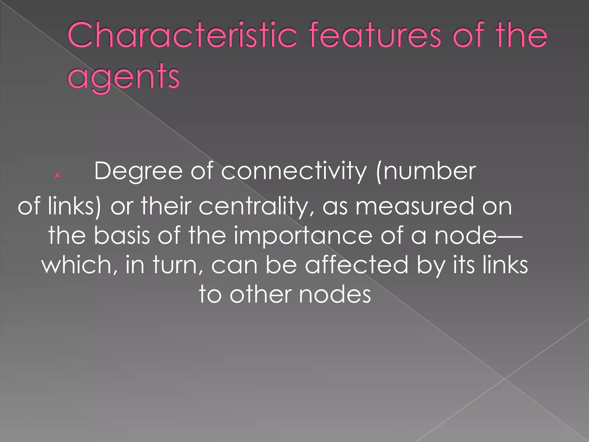 Degree of connectivity (number
of links) or their centrality, as measured on
the basis of the importance of a node—
which, in turn, can be affected by its links
to other nodes


 